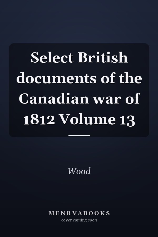 Select British documents of the Canadian war of 1812 Volume 13