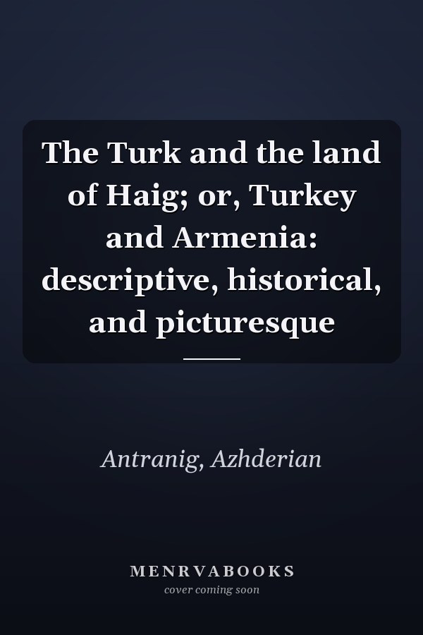 The Turk and the land of Haig; or, Turkey and Armenia: descriptive, historical, and picturesque