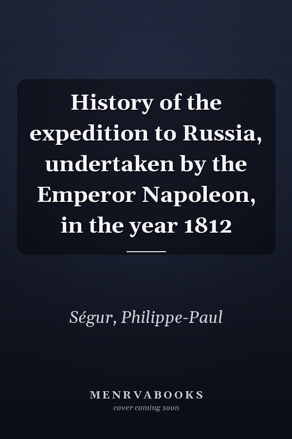 History of the expedition to Russia, undertaken by the Emperor Napoleon, in the year 1812