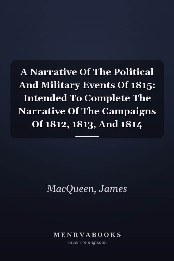 A Narrative Of The Political And Military Events Of 1815: Intended To Complete The Narrative Of The Campaigns Of 1812, 1813, And 1814