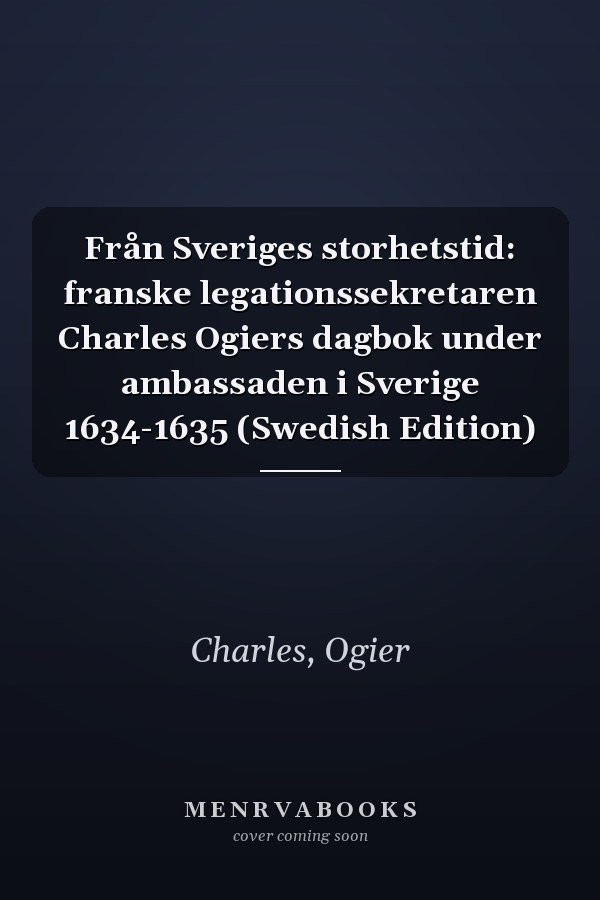 Från Sveriges storhetstid: franske legationssekretaren Charles Ogiers dagbok under ambassaden i Sverige 1634-1635 (Swedish Edition)