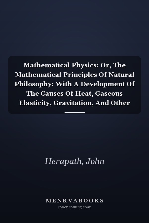 Mathematical Physics: Or, The Mathematical Principles Of Natural Philosophy: With A Development Of The Causes Of Heat, Gaseous Elasticity, Gravitation, And Other Great Phenomena Of Nature