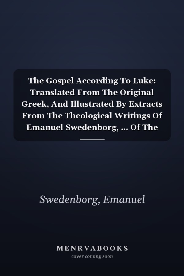 The Gospel According To Luke: Translated From The Original Greek, And Illustrated By Extracts From The Theological Writings Of Emanuel Swedenborg, ... Of The Translator, Annexed To Each Chapter