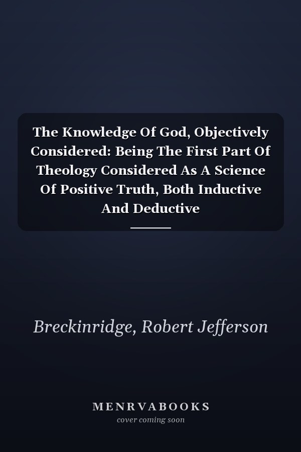 The Knowledge Of God, Objectively Considered: Being The First Part Of Theology Considered As A Science Of Positive Truth, Both Inductive And Deductive