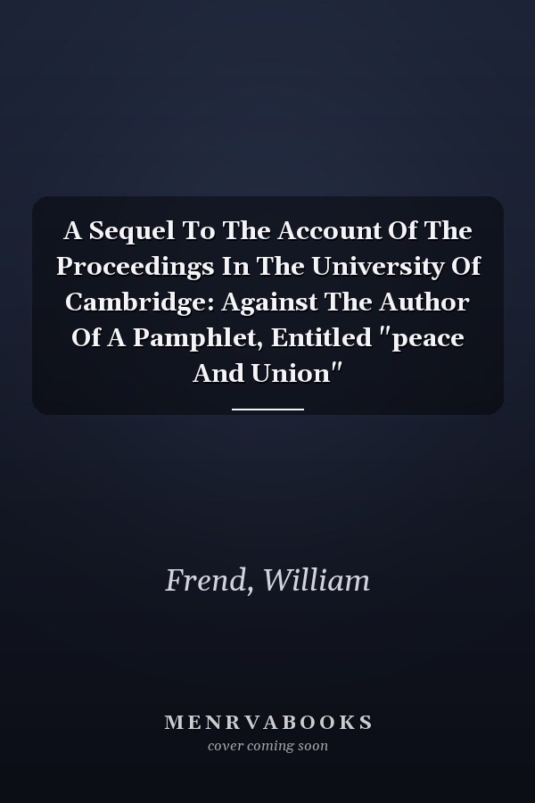 A Sequel To The Account Of The Proceedings In The University Of Cambridge: Against The Author Of A Pamphlet, Entitled "peace And Union"