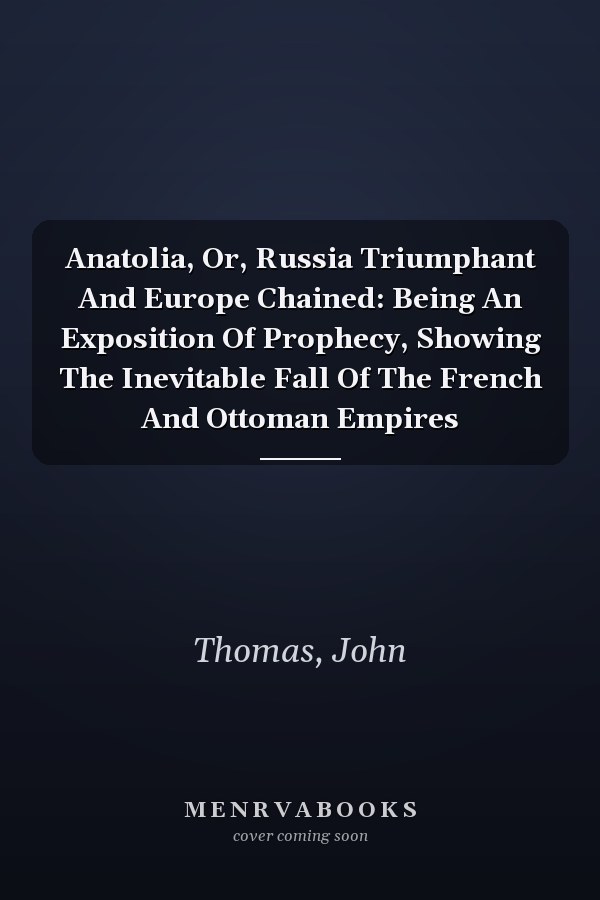 Anatolia, Or, Russia Triumphant And Europe Chained: Being An Exposition Of Prophecy, Showing The Inevitable Fall Of The French And Ottoman Empires