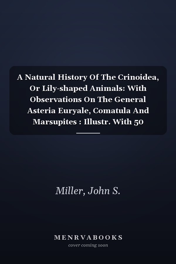 A Natural History Of The Crinoidea, Or Lily-shaped Animals: With Observations On The General Asteria Euryale, Comatula And Marsupites : Illustr. With 50 Coloured Plates
