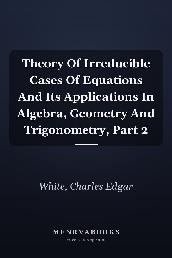 Theory Of Irreducible Cases Of Equations And Its Applications In Algebra, Geometry And Trigonometry, Part 2