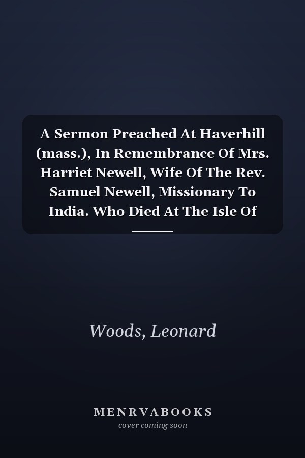 A Sermon Preached At Haverhill (mass.), In Remembrance Of Mrs. Harriet Newell, Wife Of The Rev. Samuel Newell, Missionary To India. Who Died At The Isle Of France, Nov. 30, 1812, Aged 19 Years