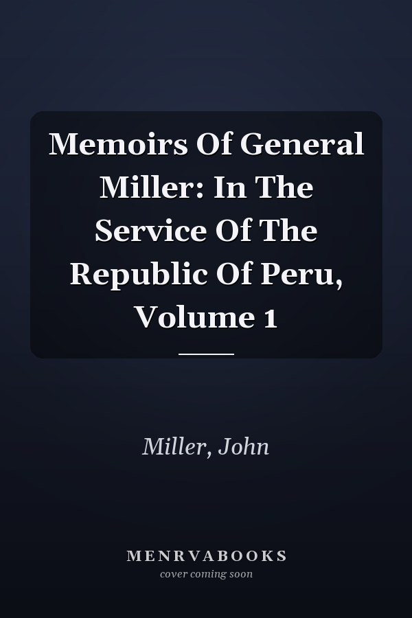 Memoirs Of General Miller: In The Service Of The Republic Of Peru, Volume 1