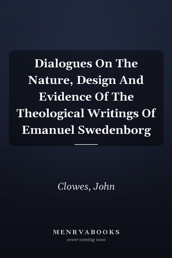 Dialogues On The Nature, Design And Evidence Of The Theological Writings Of Emanuel Swedenborg