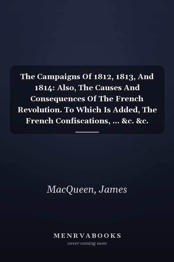 The Campaigns Of 1812, 1813, And 1814: Also, The Causes And Consequences Of The French Revolution. To Which Is Added, The French Confiscations, ... &c. &c. From 1793, Till 1814, Volume 1