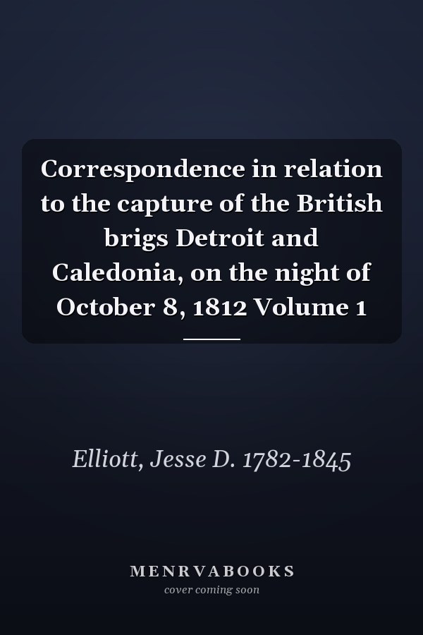 Correspondence in relation to the capture of the British brigs Detroit and Caledonia, on the night of October 8, 1812 Volume 1