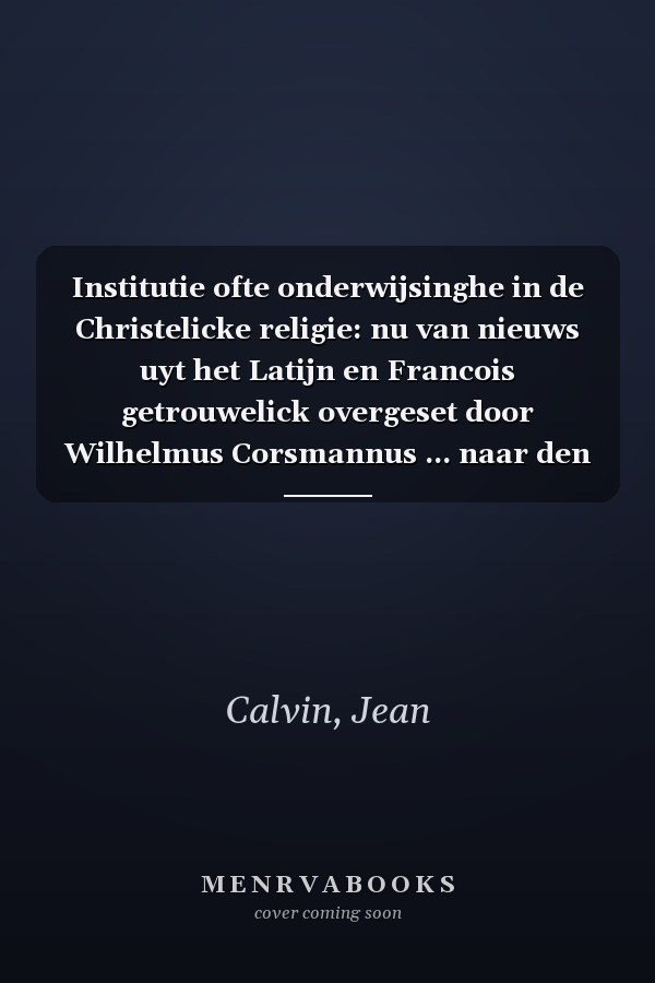 Institutie ofte onderwijsinghe in de Christelicke religie: nu van nieuws uyt het Latijn en Francois getrouwelick overgeset door Wilhelmus Corsmannus ... naar den oorspronkelijken te (Dutch Edition)