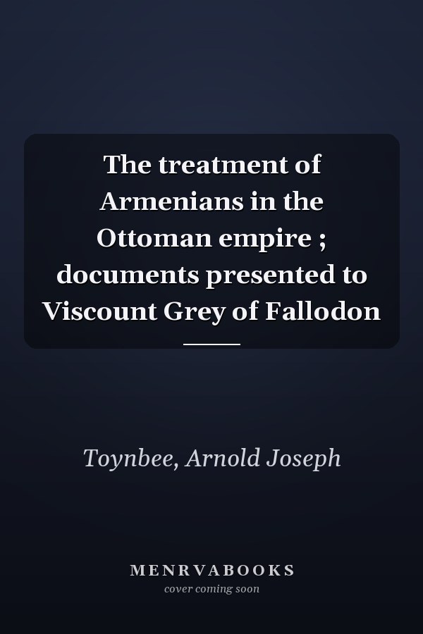 The treatment of Armenians in the Ottoman empire ; documents presented to Viscount Grey of Fallodon