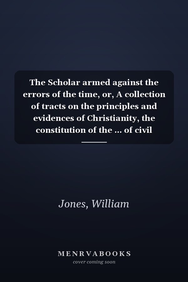 The Scholar armed against the errors of the time, or, A collection of tracts on the principles and evidences of Christianity, the constitution of the ... of civil government .. Volume 2, 1812