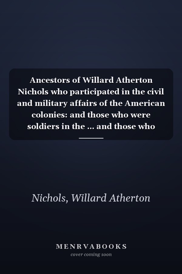 Ancestors of Willard Atherton Nichols who participated in the civil and military affairs of the American colonies: and those who were soldiers in the ... and those who served in the War of 1812
