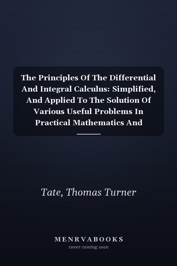 The Principles Of The Differential And Integral Calculus: Simplified, And Applied To The Solution Of Various Useful Problems In Practical Mathematics And Mechanics