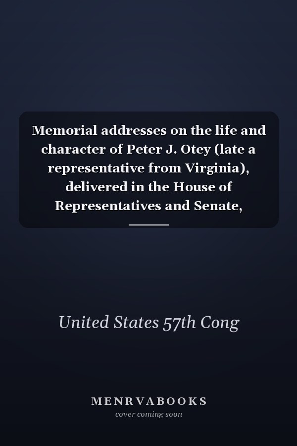 Memorial addresses on the life and character of Peter J. Otey (late a representative from Virginia), delivered in the House of Representatives and Senate, Fifty-seventh Congress, first session