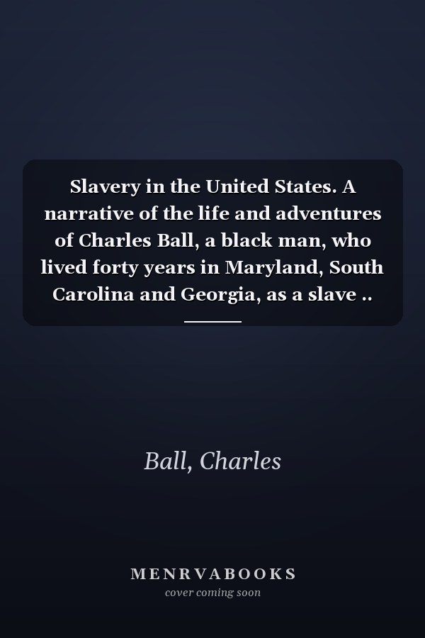 Slavery in the United States. A narrative of the life and adventures of Charles Ball, a black man, who lived forty years in Maryland, South Carolina and Georgia, as a slave ..
