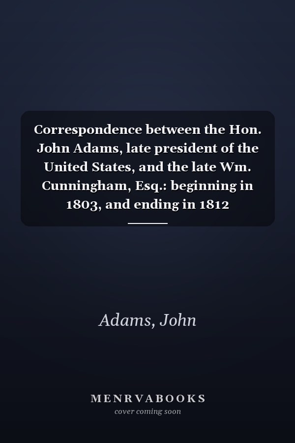 Correspondence between the Hon. John Adams, late president of the United States, and the late Wm. Cunningham, Esq.: beginning in 1803, and ending in 1812