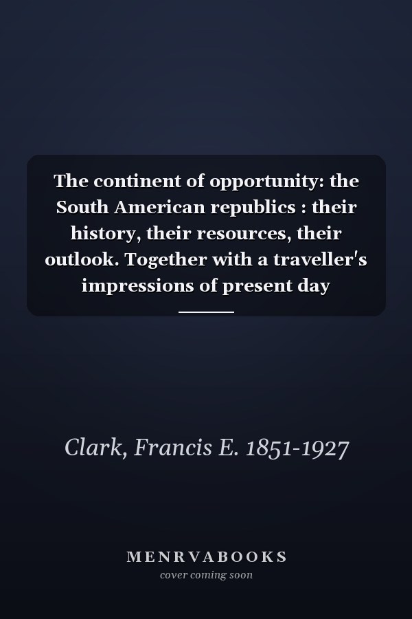 The continent of opportunity: the South American republics : their history, their resources, their outlook. Together with a traveller's impressions of present day conditions
