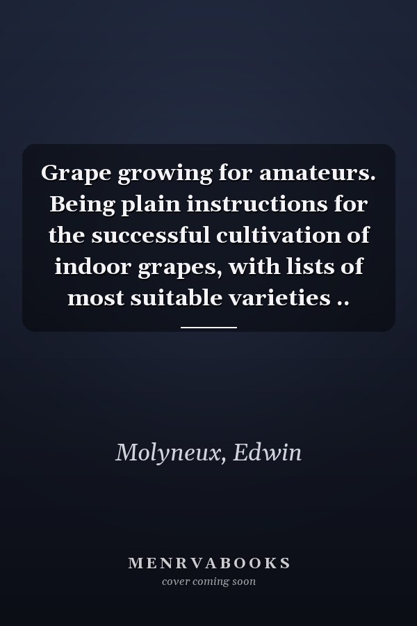 Grape growing for amateurs. Being plain instructions for the successful cultivation of indoor grapes, with lists of most suitable varieties ..