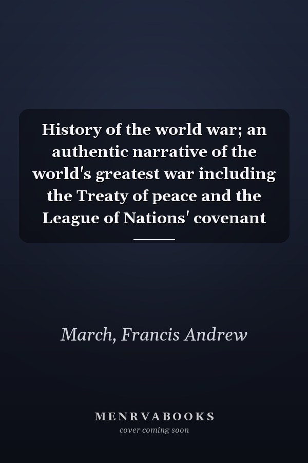 History of the world war; an authentic narrative of the world's greatest war including the Treaty of peace and the League of Nations' covenant