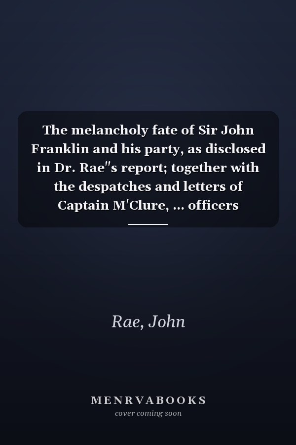 The melancholy fate of Sir John Franklin and his party, as disclosed in Dr. Rae"s report; together with the despatches and letters of Captain M'Clure, ... officers employed in the Arctic expeditions