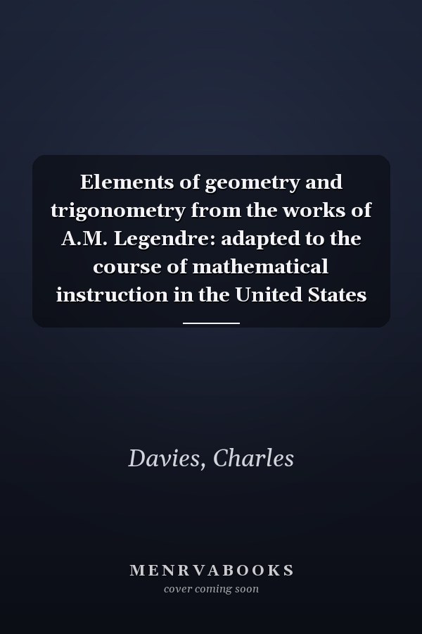 Elements of geometry and trigonometry from the works of A.M. Legendre: adapted to the course of mathematical instruction in the United States