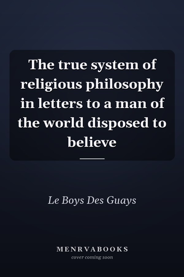 The true system of religious philosophy in letters to a man of the world disposed to believe