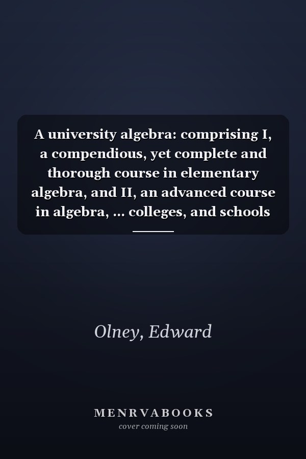 A university algebra: comprising I, a compendious, yet complete and thorough course in elementary algebra, and II, an advanced course in algebra, ... colleges, and schools of science