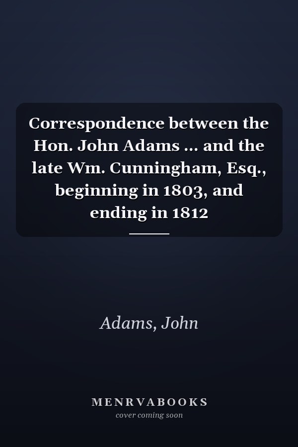 Correspondence between the Hon. John Adams ... and the late Wm. Cunningham, Esq., beginning in 1803, and ending in 1812