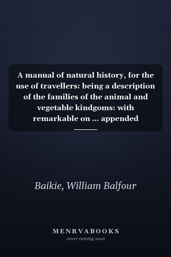 A manual of natural history, for the use of travellers: being a description of the families of the animal and vegetable kindgoms: with remarkable on ... appended directions for collecting and prese