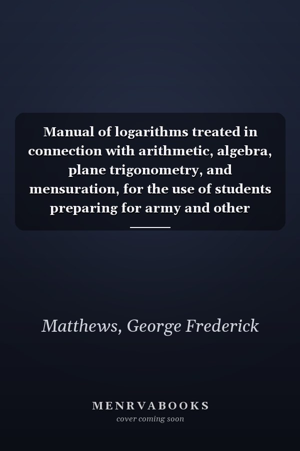 Manual of logarithms treated in connection with arithmetic, algebra, plane trigonometry, and mensuration, for the use of students preparing for army and other examinations