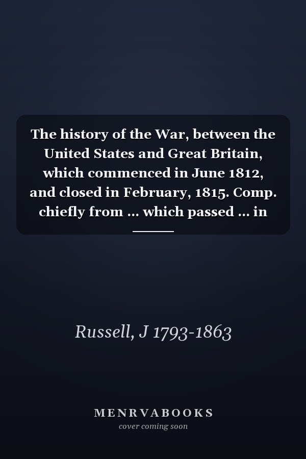 The history of the War, between the United States and Great Britain, which commenced in June 1812, and closed in February, 1815. Comp. chiefly from ... which passed ... in treating for peace, a