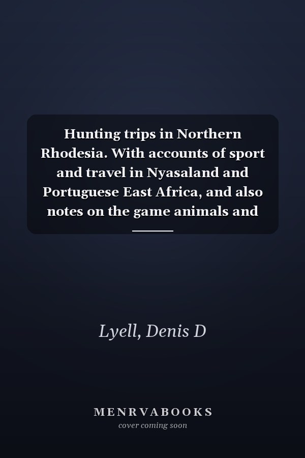 Hunting trips in Northern Rhodesia. With accounts of sport and travel in Nyasaland and Portuguese East Africa, and also notes on the game animals and their distribution