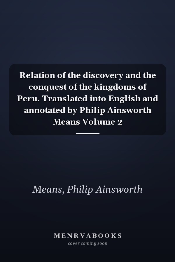 Relation of the discovery and the conquest of the kingdoms of Peru. Translated into English and annotated by Philip Ainsworth Means Volume 2
