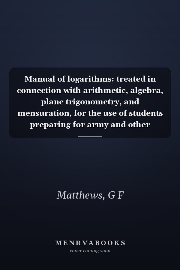 Manual of logarithms: treated in connection with arithmetic, algebra, plane trigonometry, and mensuration, for the use of students preparing for army and other examinations