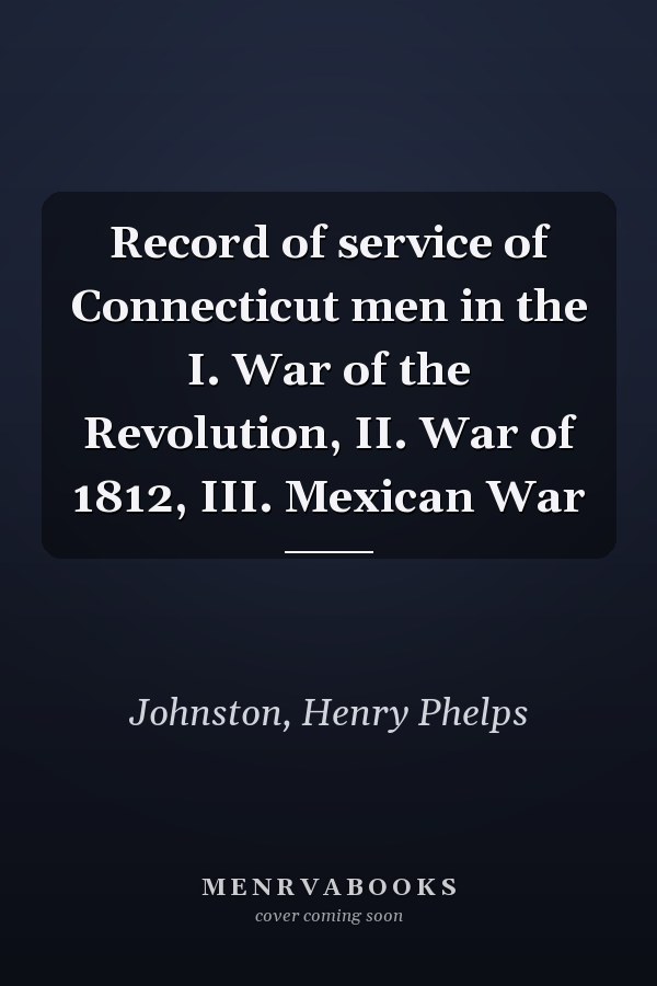 Record of service of Connecticut men in the I. War of the Revolution, II. War of 1812, III. Mexican War