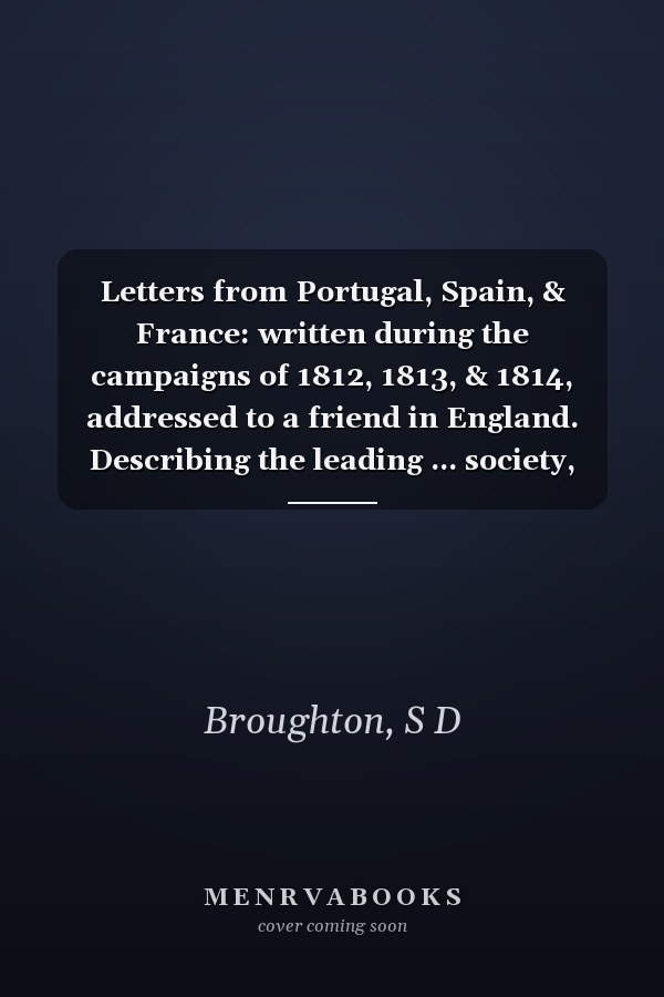 Letters from Portugal, Spain, & France: written during the campaigns of 1812, 1813, & 1814, addressed to a friend in England. Describing the leading ... society, manners, habits &c. of the people.