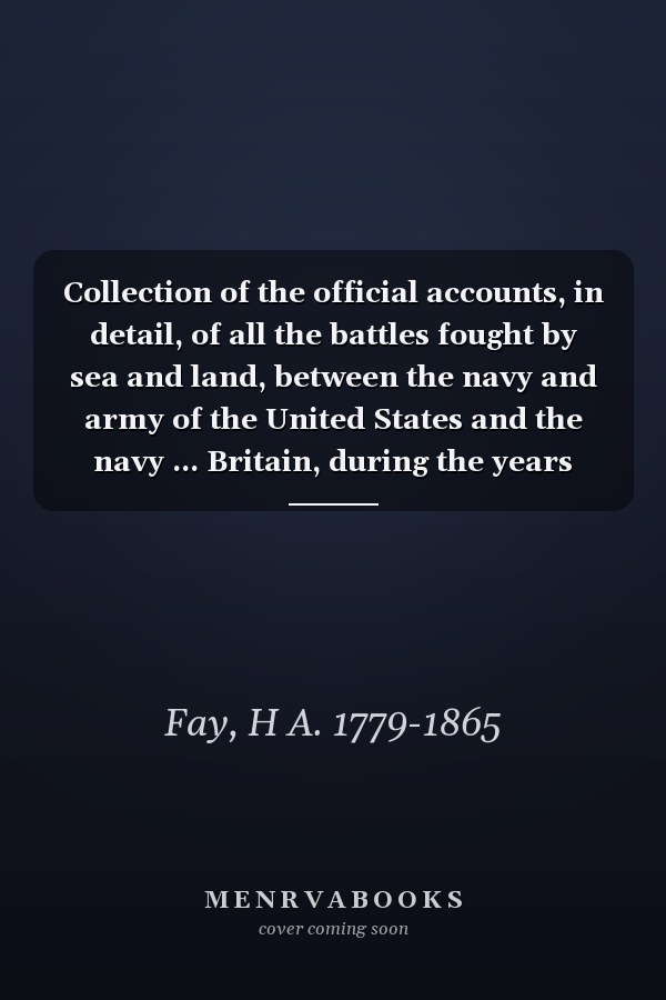 Collection of the official accounts, in detail, of all the battles fought by sea and land, between the navy and army of the United States and the navy ... Britain, during the years 1812, 13, 14, & 15