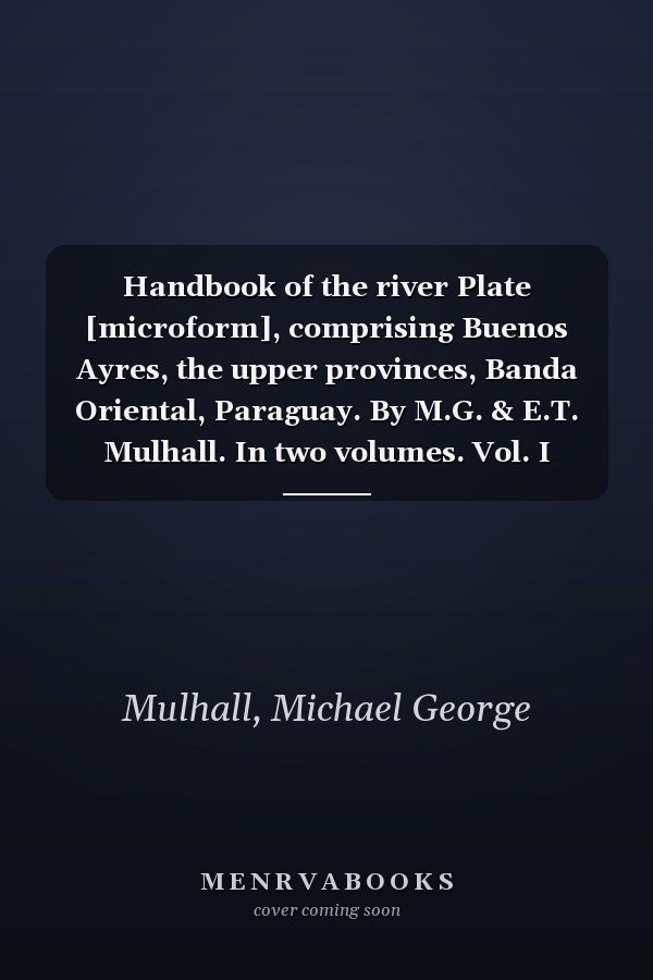 Handbook of the river Plate [microform], comprising Buenos Ayres, the upper provinces, Banda Oriental, Paraguay. By M.G. & E.T. Mulhall. In two volumes. Vol. I