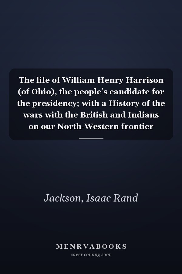 The life of William Henry Harrison (of Ohio), the people's candidate for the presidency; with a History of the wars with the British and Indians on our North-Western frontier