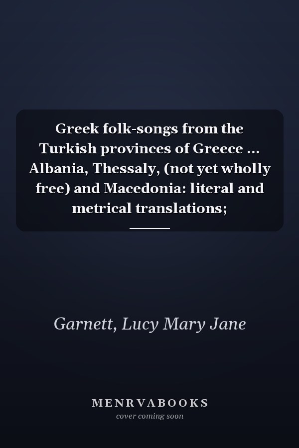 Greek folk-songs from the Turkish provinces of Greece ... Albania, Thessaly, (not yet wholly free) and Macedonia: literal and metrical translations;
