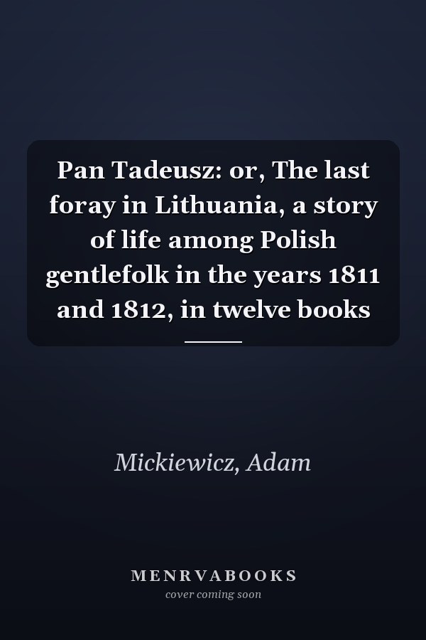 Pan Tadeusz: or, The last foray in Lithuania, a story of life among Polish gentlefolk in the years 1811 and 1812, in twelve books