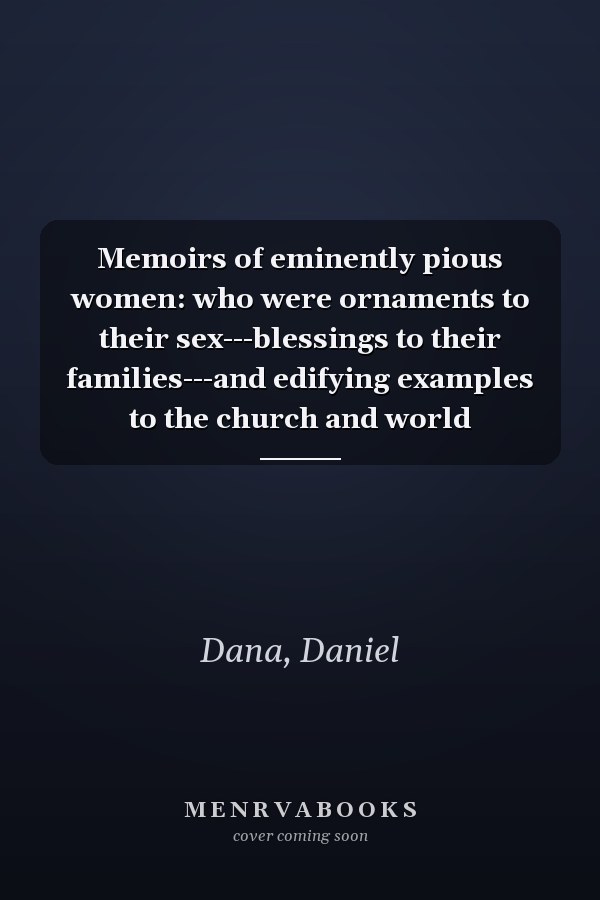 Memoirs of eminently pious women: who were ornaments to their sex---blessings to their families---and edifying examples to the church and world