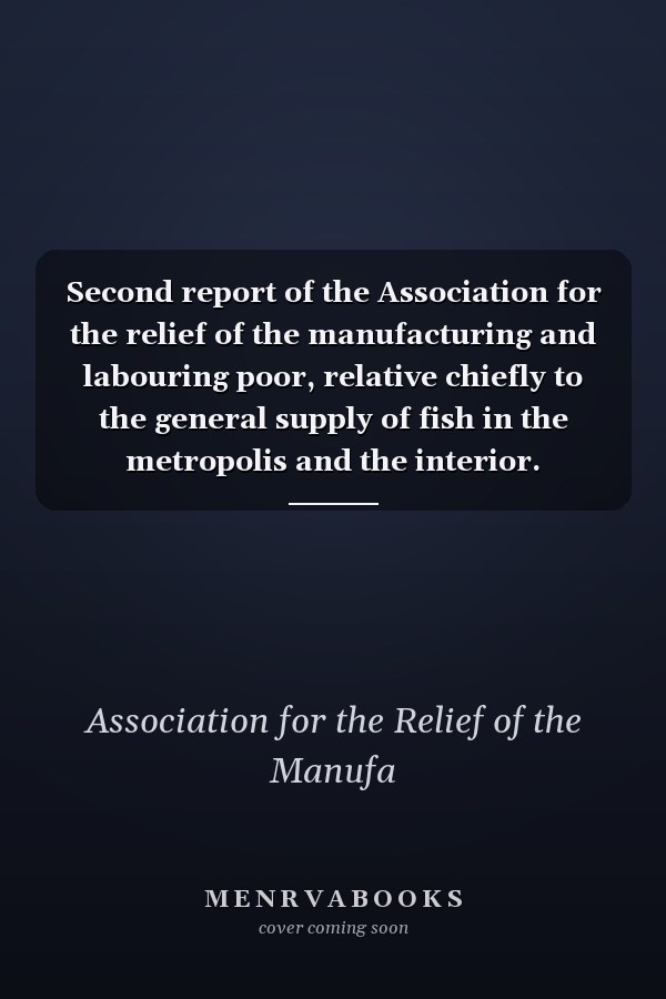 Second report of the Association for the relief of the manufacturing and labouring poor, relative chiefly to the general supply of fish in the metropolis and the interior. Established in May 1812
