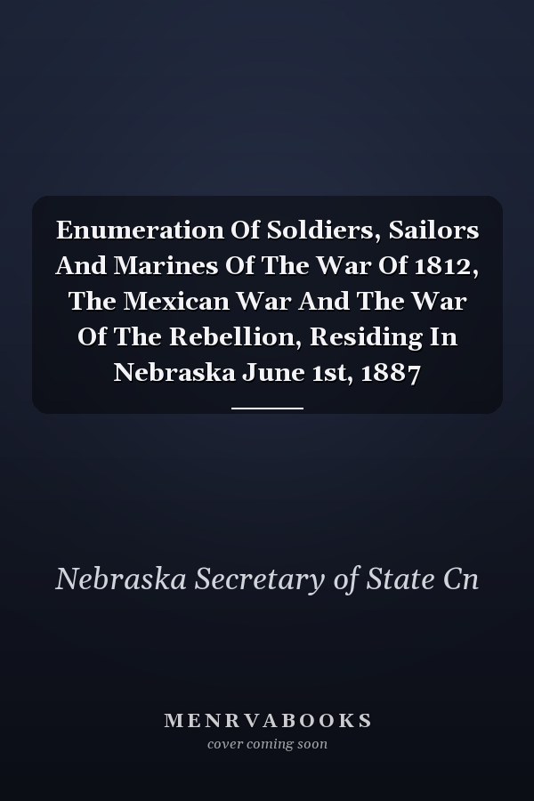 Enumeration Of Soldiers, Sailors And Marines Of The War Of 1812, The Mexican War And The War Of The Rebellion, Residing In Nebraska June 1st, 1887