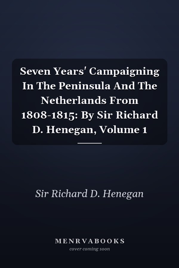 Seven Years' Campaigning In The Peninsula And The Netherlands From 1808-1815: By Sir Richard D. Henegan, Volume 1